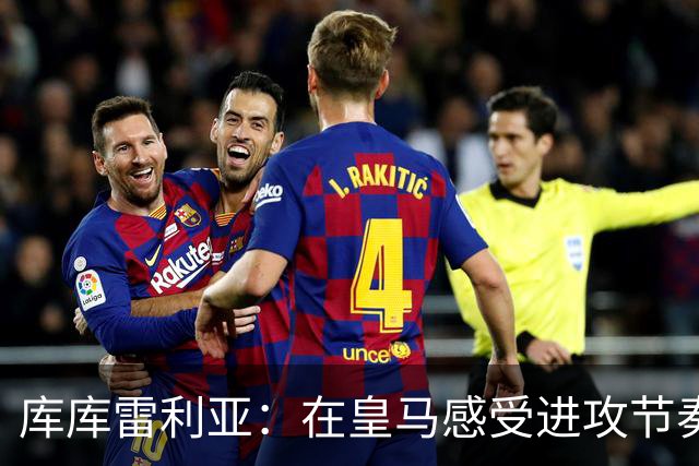 库库雷利亚：在皇马感受进攻节奏，队友的表现让我惊叹